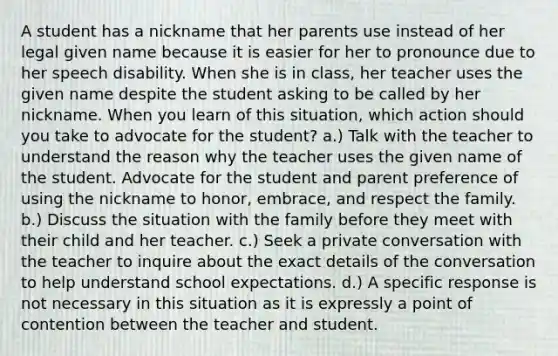 A student has a nickname that her parents use instead of her legal given name because it is easier for her to pronounce due to her speech disability. When she is in class, her teacher uses the given name despite the student asking to be called by her nickname. When you learn of this situation, which action should you take to advocate for the student? a.) Talk with the teacher to understand the reason why the teacher uses the given name of the student. Advocate for the student and parent preference of using the nickname to honor, embrace, and respect the family. b.) Discuss the situation with the family before they meet with their child and her teacher. c.) Seek a private conversation with the teacher to inquire about the exact details of the conversation to help understand school expectations. d.) A specific response is not necessary in this situation as it is expressly a point of contention between the teacher and student.