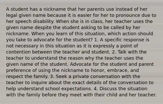 A student has a nickname that her parents use instead of her legal given name because it is easier for her to pronounce due to her speech disability. When she is in class, her teacher uses the given name despite the student asking to be called by her nickname. When you learn of this situation, which action should you take to advocate for the student? 1. A specific response is not necessary in this situation as it is expressly a point of contention between the teacher and student. 2. Talk with the teacher to understand the reason why the teacher uses the given name of the student. Advocate for the student and parent preference of using the nickname to honor, embrace, and respect the family. 3. Seek a private conversation with the teacher to inquire about the exact details of the conversation to help understand school expectations. 4. Discuss the situation with the family before they meet with their child and her teacher.