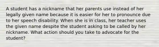 A student has a nickname that her parents use instead of her legally given name because it is easier for her to pronounce due to her speech disability. When she is in class, her teacher uses the given name despite the student asking to be called by her nickname. What action should you take to advocate for the student?