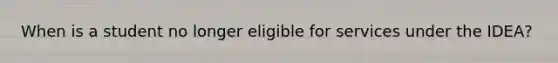 When is a student no longer eligible for services under the IDEA?