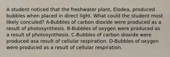 A student noticed that the freshwater plant, Elodea, produced bubbles when placed in direct light. What could the student most likely conculed? A-Bubbles of carbon dioxide were produced as a result of photosynthesis. B-Bubbles of oxygen were produced as a result of photosynthesis. C-Bubbles of carbon dioxide were produced asa result of cellular respiration. D-Bubbles of oxygen were produced as a result of cellular respiration.