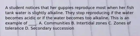 A student notices that her guppies reproduce most when her fish tank water is slightly alkaline. They stop reproducing if the water becomes acidic or if the water becomes too alkaline. This is an example of ____. A. Communities B. Intertidal zones C. Zones of tolerance D. Secondary succession