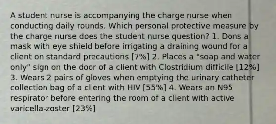 A student nurse is accompanying the charge nurse when conducting daily rounds. Which personal protective measure by the charge nurse does the student nurse question? 1. Dons a mask with eye shield before irrigating a draining wound for a client on standard precautions [7%] 2. Places a "soap and water only" sign on the door of a client with Clostridium difficile [12%] 3. Wears 2 pairs of gloves when emptying the urinary catheter collection bag of a client with HIV [55%] 4. Wears an N95 respirator before entering the room of a client with active varicella-zoster [23%]