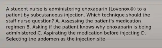 A student nurse is administering enoxaparin (Lovenox®) to a patient by subcutaneous injection. Which technique should the staff nurse question? A. Assessing the patient's medication regimen B. Asking if the patient knows why enoxaparin is being administered C. Aspirating the medication before injecting D. Selecting the abdomen as the injection site