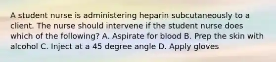 A student nurse is administering heparin subcutaneously to a client. The nurse should intervene if the student nurse does which of the following? A. Aspirate for blood B. Prep the skin with alcohol C. Inject at a 45 degree angle D. Apply gloves