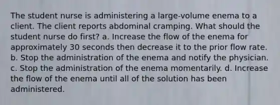 The student nurse is administering a large-volume enema to a client. The client reports abdominal cramping. What should the student nurse do first? a. Increase the flow of the enema for approximately 30 seconds then decrease it to the prior flow rate. b. Stop the administration of the enema and notify the physician. c. Stop the administration of the enema momentarily. d. Increase the flow of the enema until all of the solution has been administered.