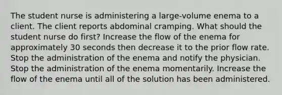 The student nurse is administering a large-volume enema to a client. The client reports abdominal cramping. What should the student nurse do first? Increase the flow of the enema for approximately 30 seconds then decrease it to the prior flow rate. Stop the administration of the enema and notify the physician. Stop the administration of the enema momentarily. Increase the flow of the enema until all of the solution has been administered.