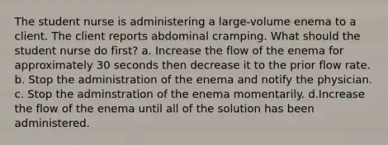 The student nurse is administering a large-volume enema to a client. The client reports abdominal cramping. What should the student nurse do first? a. Increase the flow of the enema for approximately 30 seconds then decrease it to the prior flow rate. b. Stop the administration of the enema and notify the physician. c. Stop the adminstration of the enema momentarily. d.Increase the flow of the enema until all of the solution has been administered.