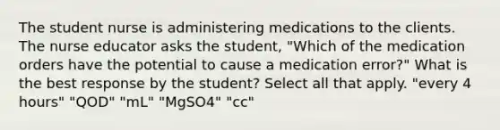 The student nurse is administering medications to the clients. The nurse educator asks the student, "Which of the medication orders have the potential to cause a medication error?" What is the best response by the student? Select all that apply. "every 4 hours" "QOD" "mL" "MgSO4" "cc"