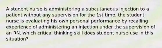 A student nurse is administering a subcutaneous injection to a patient without any supervision for the 1st time. the student nurse is evaluating his own personal performance by recalling experience of administering an injection under the supervision of an RN. which critical thinking skill does student nurse use in this situation?