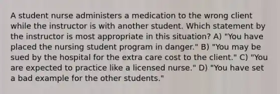 A student nurse administers a medication to the wrong client while the instructor is with another student. Which statement by the instructor is most appropriate in this situation? A) "You have placed the nursing student program in danger." B) "You may be sued by the hospital for the extra care cost to the client." C) "You are expected to practice like a licensed nurse." D) "You have set a bad example for the other students."