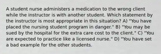 A student nurse administers a medication to the wrong client while the instructor is with another student. Which statement by the instructor is most appropriate in this situation? A) "You have placed the nursing student program in danger." B) "You may be sued by the hospital for the extra care cost to the client." C) "You are expected to practice like a licensed nurse." D) "You have set a bad example for the other students.