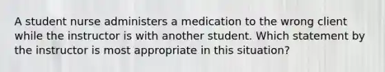 A student nurse administers a medication to the wrong client while the instructor is with another student. Which statement by the instructor is most appropriate in this situation?