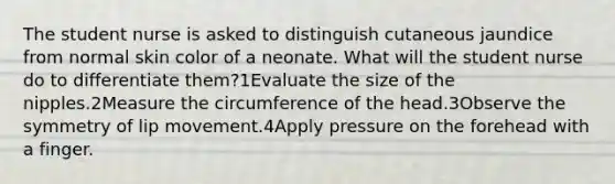 The student nurse is asked to distinguish cutaneous jaundice from normal skin color of a neonate. What will the student nurse do to differentiate them?1Evaluate the size of the nipples.2Measure the circumference of the head.3Observe the symmetry of lip movement.4Apply pressure on the forehead with a finger.