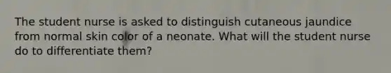 The student nurse is asked to distinguish cutaneous jaundice from normal skin color of a neonate. What will the student nurse do to differentiate them?