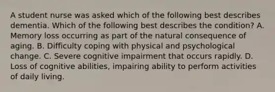 A student nurse was asked which of the following best describes dementia. Which of the following best describes the condition? A. Memory loss occurring as part of the natural consequence of aging. B. Difficulty coping with physical and psychological change. C. Severe cognitive impairment that occurs rapidly. D. Loss of cognitive abilities, impairing ability to perform activities of daily living.