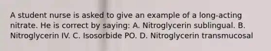 A student nurse is asked to give an example of a long-acting nitrate. He is correct by saying: A. Nitroglycerin sublingual. B. Nitroglycerin IV. C. Isosorbide PO. D. Nitroglycerin transmucosal