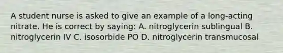 A student nurse is asked to give an example of a long-acting nitrate. He is correct by saying: A. nitroglycerin sublingual B. nitroglycerin IV C. isosorbide PO D. nitroglycerin transmucosal