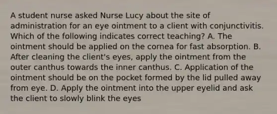 A student nurse asked Nurse Lucy about the site of administration for an eye ointment to a client with conjunctivitis. Which of the following indicates correct teaching? A. The ointment should be applied on the cornea for fast absorption. B. After cleaning the client's eyes, apply the ointment from the outer canthus towards the inner canthus. C. Application of the ointment should be on the pocket formed by the lid pulled away from eye. D. Apply the ointment into the upper eyelid and ask the client to slowly blink the eyes