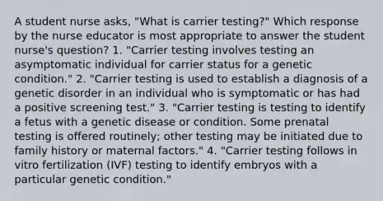 A student nurse asks, "What is carrier testing?" Which response by the nurse educator is most appropriate to answer the student nurse's question? 1. "Carrier testing involves testing an asymptomatic individual for carrier status for a genetic condition." 2. "Carrier testing is used to establish a diagnosis of a genetic disorder in an individual who is symptomatic or has had a positive screening test." 3. "Carrier testing is testing to identify a fetus with a genetic disease or condition. Some prenatal testing is offered routinely; other testing may be initiated due to family history or maternal factors." 4. "Carrier testing follows in vitro fertilization (IVF) testing to identify embryos with a particular genetic condition."