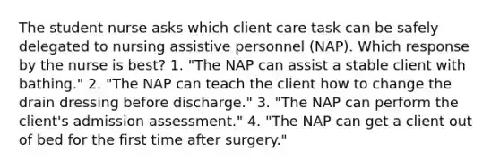 The student nurse asks which client care task can be safely delegated to nursing assistive personnel (NAP). Which response by the nurse is best? 1. "The NAP can assist a stable client with bathing." 2. "The NAP can teach the client how to change the drain dressing before discharge." 3. "The NAP can perform the client's admission assessment." 4. "The NAP can get a client out of bed for the first time after surgery."