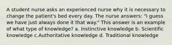 A student nurse asks an experienced nurse why it is necessary to change the patient's bed every day. The nurse answers: "I guess we have just always done it that way." This answer is an example of what type of knowledge? a. Instinctive knowledge b. Scientific knowledge c.Authoritative knowledge d. Traditional knowledge