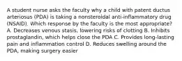 A student nurse asks the faculty why a child with patent ductus arteriosus (PDA) is taking a nonsteroidal anti-inflammatory drug (NSAID). Which response by the faculty is the most appropriate? A. Decreases venous stasis, lowering risks of clotting B. Inhibits prostaglandin, which helps close the PDA C. Provides long-lasting pain and inflammation control D. Reduces swelling around the PDA, making surgery easier