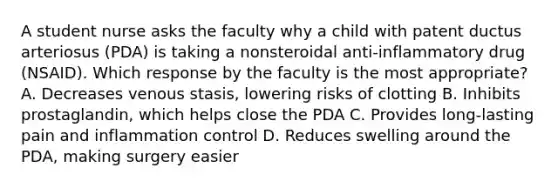 A student nurse asks the faculty why a child with patent ductus arteriosus (PDA) is taking a nonsteroidal anti-inflammatory drug (NSAID). Which response by the faculty is the most appropriate? A. Decreases venous stasis, lowering risks of clotting B. Inhibits prostaglandin, which helps close the PDA C. Provides long-lasting pain and inflammation control D. Reduces swelling around the PDA, making surgery easier