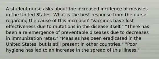 A student nurse asks about the increased incidence of measles in the United States. What is the best response from the nurse regarding the cause of this increase? "Vaccines have lost effectiveness due to mutations in the disease itself." "There has been a re-emergence of preventable diseases due to decreases in immunization rates." "Measles has been eradicated in the United States, but is still present in other countries." "Poor hygiene has led to an increase in the spread of this illness."