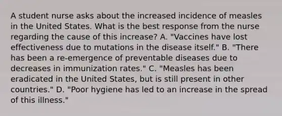 A student nurse asks about the increased incidence of measles in the United States. What is the best response from the nurse regarding the cause of this increase? A. "Vaccines have lost effectiveness due to mutations in the disease itself." B. "There has been a re-emergence of preventable diseases due to decreases in immunization rates." C. "Measles has been eradicated in the United States, but is still present in other countries." D. "Poor hygiene has led to an increase in the spread of this illness."