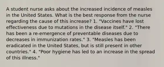 A student nurse asks about the increased incidence of measles in the United States. What is the best response from the nurse regarding the cause of this increase? 1. "Vaccines have lost effectiveness due to mutations in the disease itself." 2. "There has been a re-emergence of preventable diseases due to decreases in immunization rates." 3. "Measles has been eradicated in the United States, but is still present in other countries." 4. "Poor hygiene has led to an increase in the spread of this illness."