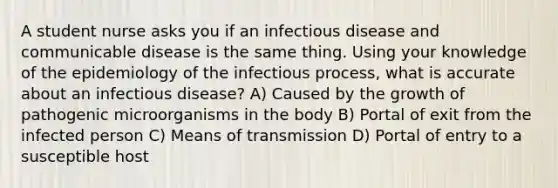 A student nurse asks you if an infectious disease and communicable disease is the same thing. Using your knowledge of the epidemiology of the infectious process, what is accurate about an infectious disease? A) Caused by the growth of pathogenic microorganisms in the body B) Portal of exit from the infected person C) Means of transmission D) Portal of entry to a susceptible host