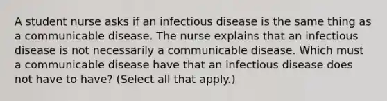 A student nurse asks if an infectious disease is the same thing as a communicable disease. The nurse explains that an infectious disease is not necessarily a communicable disease. Which must a communicable disease have that an infectious disease does not have to have? (Select all that apply.)