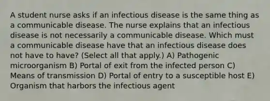 A student nurse asks if an infectious disease is the same thing as a communicable disease. The nurse explains that an infectious disease is not necessarily a communicable disease. Which must a communicable disease have that an infectious disease does not have to have? (Select all that apply.) A) Pathogenic microorganism B) Portal of exit from the infected person C) Means of transmission D) Portal of entry to a susceptible host E) Organism that harbors the infectious agent