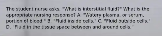 The student nurse asks, "What is interstitial fluid?" What is the appropriate nursing response? A. "Watery plasma, or serum, portion of blood." B. "Fluid inside cells." C. "Fluid outside cells." D. "Fluid in the tissue space between and around cells."