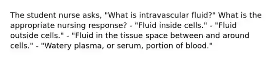 The student nurse asks, "What is intravascular fluid?" What is the appropriate nursing response? - "Fluid inside cells." - "Fluid outside cells." - "Fluid in the tissue space between and around cells." - "Watery plasma, or serum, portion of blood."