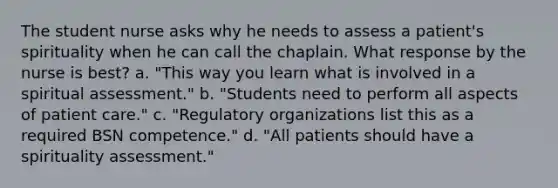 The student nurse asks why he needs to assess a patient's spirituality when he can call the chaplain. What response by the nurse is best? a. "This way you learn what is involved in a spiritual assessment." b. "Students need to perform all aspects of patient care." c. "Regulatory organizations list this as a required BSN competence." d. "All patients should have a spirituality assessment."