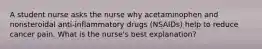 A student nurse asks the nurse why acetaminophen and nonsteroidal anti-inflammatory drugs (NSAIDs) help to reduce cancer pain. What is the nurse's best explanation?