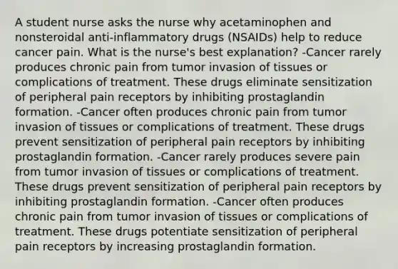 A student nurse asks the nurse why acetaminophen and nonsteroidal anti-inflammatory drugs (NSAIDs) help to reduce cancer pain. What is the nurse's best explanation? -Cancer rarely produces chronic pain from tumor invasion of tissues or complications of treatment. These drugs eliminate sensitization of peripheral pain receptors by inhibiting prostaglandin formation. -Cancer often produces chronic pain from tumor invasion of tissues or complications of treatment. These drugs prevent sensitization of peripheral pain receptors by inhibiting prostaglandin formation. -Cancer rarely produces severe pain from tumor invasion of tissues or complications of treatment. These drugs prevent sensitization of peripheral pain receptors by inhibiting prostaglandin formation. -Cancer often produces chronic pain from tumor invasion of tissues or complications of treatment. These drugs potentiate sensitization of peripheral pain receptors by increasing prostaglandin formation.