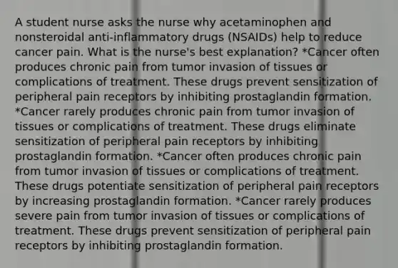 A student nurse asks the nurse why acetaminophen and nonsteroidal anti-inflammatory drugs (NSAIDs) help to reduce cancer pain. What is the nurse's best explanation? *Cancer often produces chronic pain from tumor invasion of tissues or complications of treatment. These drugs prevent sensitization of peripheral pain receptors by inhibiting prostaglandin formation. *Cancer rarely produces chronic pain from tumor invasion of tissues or complications of treatment. These drugs eliminate sensitization of peripheral pain receptors by inhibiting prostaglandin formation. *Cancer often produces chronic pain from tumor invasion of tissues or complications of treatment. These drugs potentiate sensitization of peripheral pain receptors by increasing prostaglandin formation. *Cancer rarely produces severe pain from tumor invasion of tissues or complications of treatment. These drugs prevent sensitization of peripheral pain receptors by inhibiting prostaglandin formation.