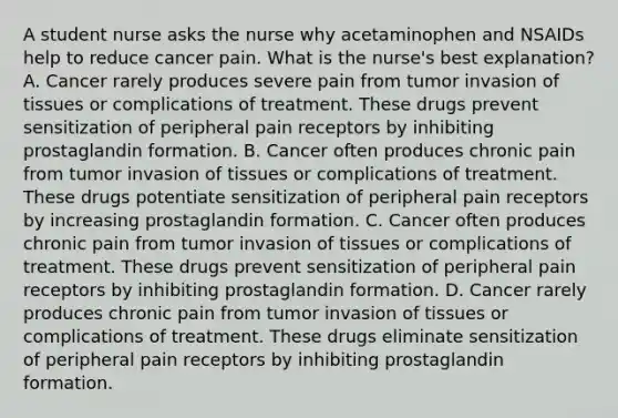 A student nurse asks the nurse why acetaminophen and NSAIDs help to reduce cancer pain. What is the nurse's best explanation? A. Cancer rarely produces severe pain from tumor invasion of tissues or complications of treatment. These drugs prevent sensitization of peripheral pain receptors by inhibiting prostaglandin formation. B. Cancer often produces chronic pain from tumor invasion of tissues or complications of treatment. These drugs potentiate sensitization of peripheral pain receptors by increasing prostaglandin formation. C. Cancer often produces chronic pain from tumor invasion of tissues or complications of treatment. These drugs prevent sensitization of peripheral pain receptors by inhibiting prostaglandin formation. D. Cancer rarely produces chronic pain from tumor invasion of tissues or complications of treatment. These drugs eliminate sensitization of peripheral pain receptors by inhibiting prostaglandin formation.