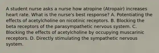 A student nurse asks a nurse how atropine​ (Atropair) increases heart rate. What is the​ nurse's best​ response? A. Potentiating the effects of acetylcholine on nicotinic receptors. B. Blocking the beta receptors of the parasympathetic nervous system. C. Blocking the effects of acetylcholine by occupying muscarinic receptors. D. Directly stimulating the sympathetic nervous system.