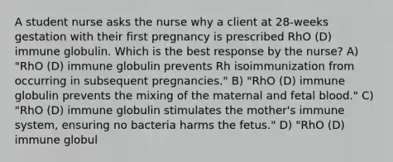 A student nurse asks the nurse why a client at 28-weeks gestation with their first pregnancy is prescribed RhO (D) immune globulin. Which is the best response by the nurse? A) "RhO (D) immune globulin prevents Rh isoimmunization from occurring in subsequent pregnancies." B) "RhO (D) immune globulin prevents the mixing of the maternal and fetal blood." C) "RhO (D) immune globulin stimulates the mother's immune system, ensuring no bacteria harms the fetus." D) "RhO (D) immune globul