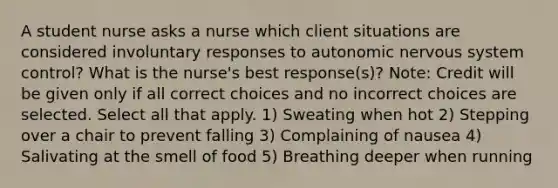 A student nurse asks a nurse which client situations are considered involuntary responses to autonomic nervous system control? What is the nurse's best response(s)? Note: Credit will be given only if all correct choices and no incorrect choices are selected. Select all that apply. 1) Sweating when hot 2) Stepping over a chair to prevent falling 3) Complaining of nausea 4) Salivating at the smell of food 5) Breathing deeper when running