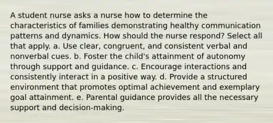 A student nurse asks a nurse how to determine the characteristics of families demonstrating healthy communication patterns and dynamics. How should the nurse respond? Select all that apply. a. Use clear, congruent, and consistent verbal and nonverbal cues. b. Foster the child's attainment of autonomy through support and guidance. c. Encourage interactions and consistently interact in a positive way. d. Provide a structured environment that promotes optimal achievement and exemplary goal attainment. e. Parental guidance provides all the necessary support and decision-making.