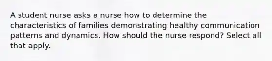 A student nurse asks a nurse how to determine the characteristics of families demonstrating healthy communication patterns and dynamics. How should the nurse respond? Select all that apply.