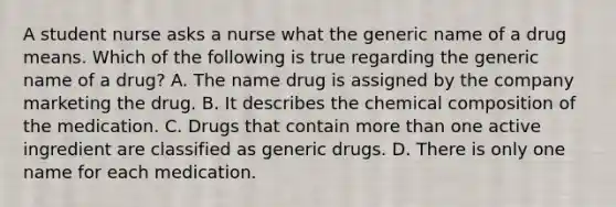 A student nurse asks a nurse what the generic name of a drug means. Which of the following is true regarding the generic name of a​ drug? A. The name drug is assigned by the company marketing the drug. B. It describes the <a href='https://www.questionai.com/knowledge/kyw8ckUHTv-chemical-composition' class='anchor-knowledge'>chemical composition</a> of the medication. C. Drugs that contain <a href='https://www.questionai.com/knowledge/keWHlEPx42-more-than' class='anchor-knowledge'>more than</a> one active ingredient are classified as generic drugs. D. There is only one name for each medication.