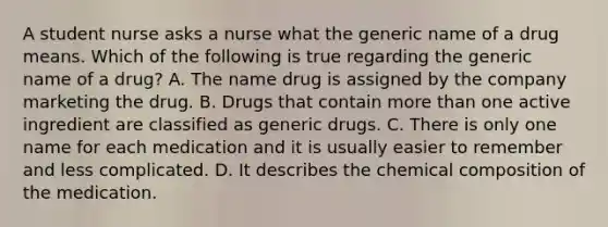 A student nurse asks a nurse what the generic name of a drug means. Which of the following is true regarding the generic name of a drug? A. The name drug is assigned by the company marketing the drug. B. Drugs that contain more than one active ingredient are classified as generic drugs. C. There is only one name for each medication and it is usually easier to remember and less complicated. D. It describes the chemical composition of the medication.