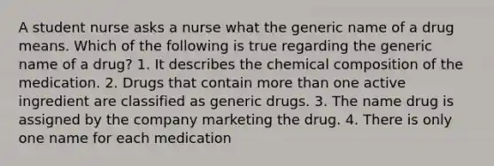 A student nurse asks a nurse what the generic name of a drug means. Which of the following is true regarding the generic name of a drug? 1. It describes the chemical composition of the medication. 2. Drugs that contain more than one active ingredient are classified as generic drugs. 3. The name drug is assigned by the company marketing the drug. 4. There is only one name for each medication