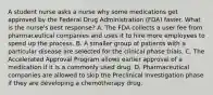 A student nurse asks a nurse why some medications get approved by the Federal Drug Administration​ (FDA) faster. What is the​ nurse's best​ response? A. The FDA collects a user fee from pharmaceutical companies and uses it to hire more employees to speed up the process. B. A smaller group of patients with a particular disease are selected for the clinical phase trials. C. The Accelerated Approval Program allows earlier approval of a medication if it is a commonly used drug. D. Pharmaceutical companies are allowed to skip the Preclinical Investigation phase if they are developing a chemotherapy drug.